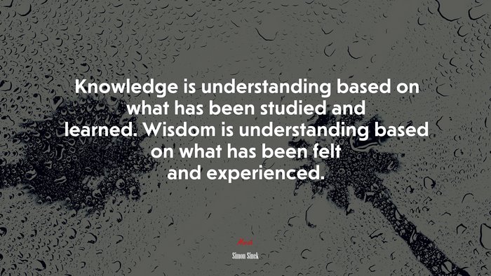 Knowledge is understanding based on what has been studied and learned. Wisdom is understanding based on what has been felt and experienced. | Simon Sinek quote