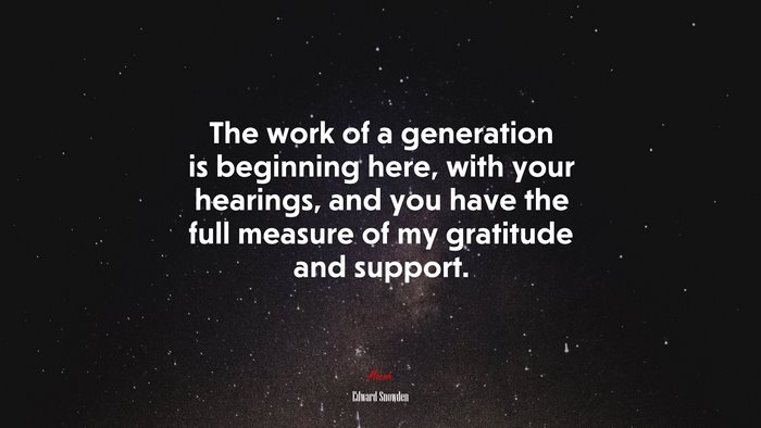 The work of a generation is beginning here, with your hearings, and you have the full measure of my gratitude and support. | Edward Snowden quote