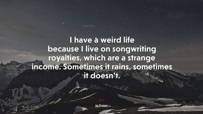 I have a weird life because I live on songwriting royalties, which are a strange income. Sometimes it rains, sometimes it doesn’t. | Joe Strummer quote
