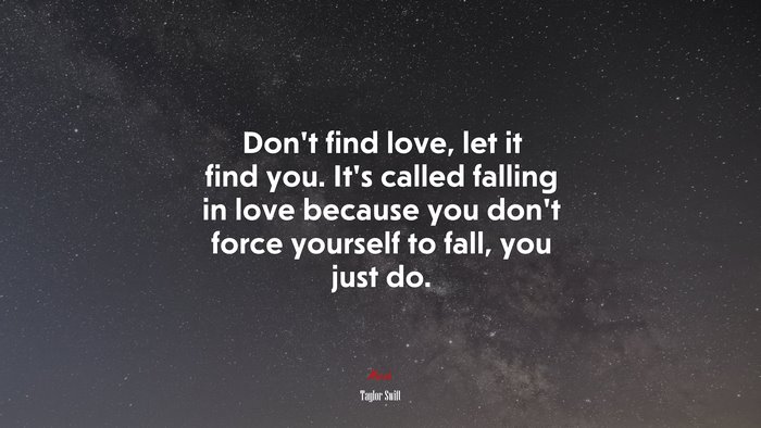 Don’t find love, let it find you. It’s called falling in love because you don’t force yourself to fall, you just do. | Taylor Swift quote