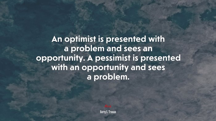 An optimist is presented with a problem and sees an opportunity. A pessimist is presented with an opportunity and sees a problem. | Harry S. Truman quote