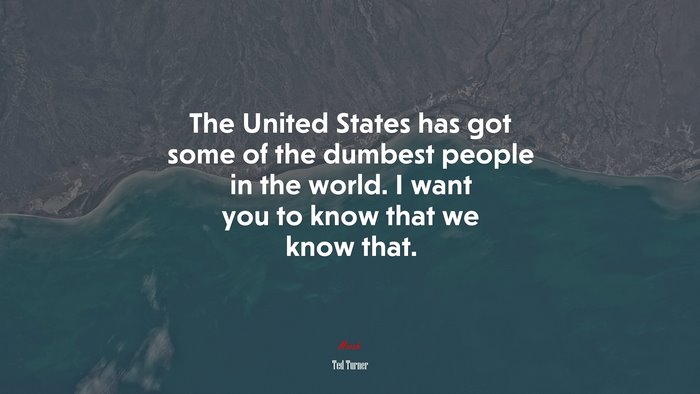 The United States has got some of the dumbest people in the world. I want you to know that we know that. | Ted Turner quote