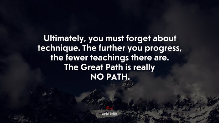 Ultimately, you must forget about technique. The further you progress, the fewer teachings there are. The Great Path is really NO PATH. | Morihei Ueshiba quote