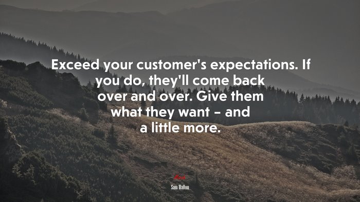 Exceed your customer’s expectations. If you do, they’ll come back over and over. Give them what they want – and a little more. | Sam Walton quote