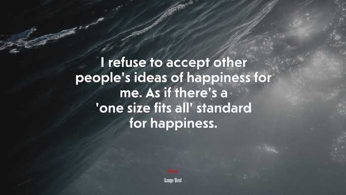 I refuse to accept other people’s ideas of happiness for me. As if there’s a ‘one size fits all’ standard for happiness. | Kanye West quote