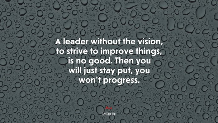 A leader without the vision, to strive to improve things, is no good. Then you will just stay put, you won’t progress. | Lee Kuan Yew quote