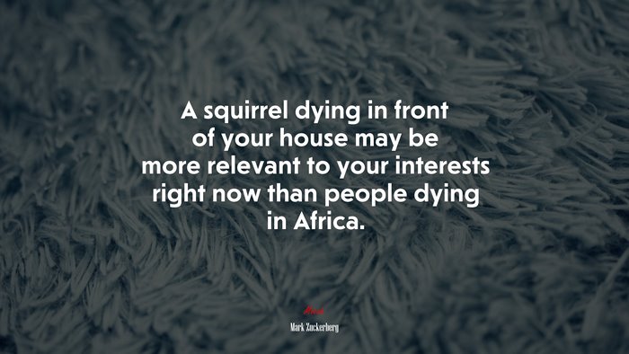 A squirrel dying in front of your house may be more relevant to your interests right now than people dying in Africa. | Mark Zuckerberg quote