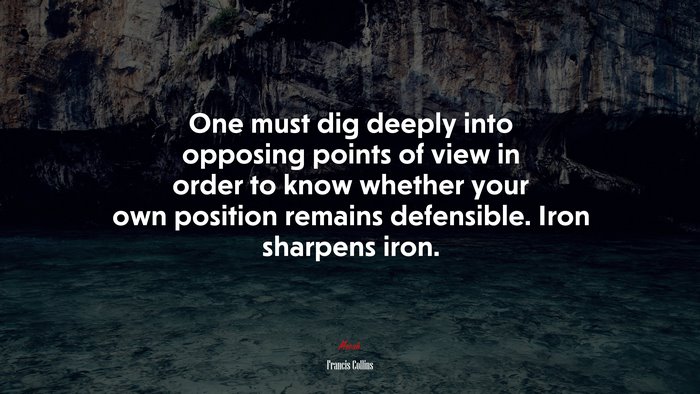 One must dig deeply into opposing points of view in order to know whether your own position remains defensible. Iron sharpens iron. | Francis Collins quote