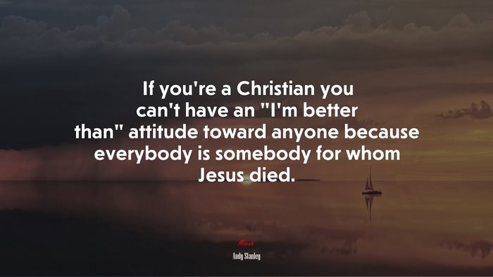 If you’re a Christian you can’t have an “I’m better than” attitude toward anyone because everybody is somebody for whom Jesus died. | Andy Stanley quote
