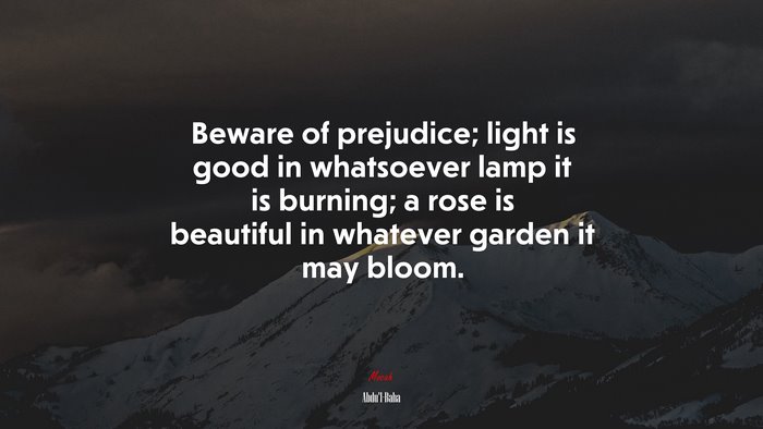 Beware of prejudice; light is good in whatsoever lamp it is burning; a rose is beautiful in whatever garden it may bloom. | Abdul-Bahá quote
