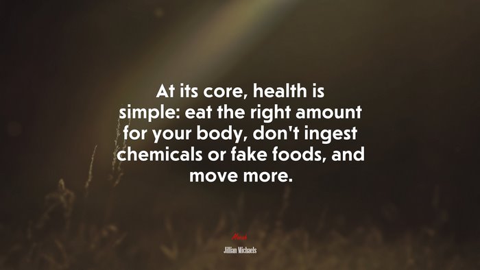 At its core, health is simple: eat the right amount for your body, don’t ingest chemicals or fake foods, and move more. | Jillian Michaels quote