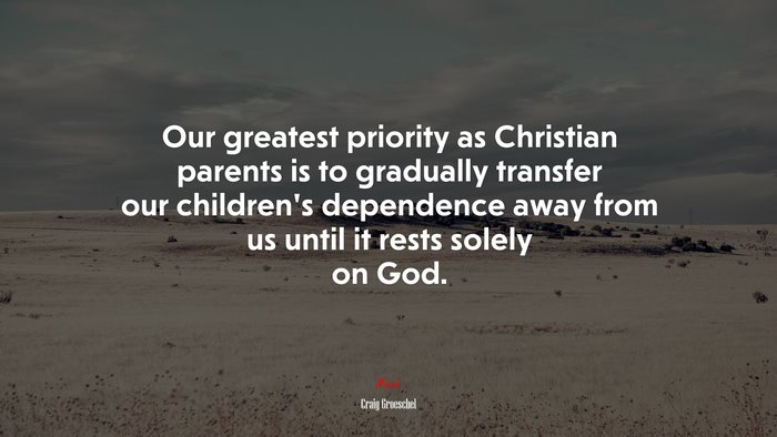 Our greatest priority as Christian parents is to gradually transfer our children’s dependence away from us until it rests solely on God. | Craig Groeschel quote