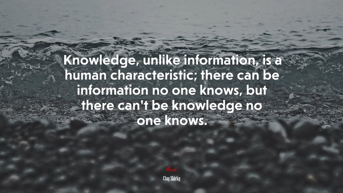 Knowledge, unlike information, is a human characteristic; there can be information no one knows, but there can’t be knowledge no one knows. | Clay Shirky quote