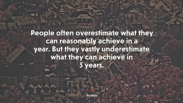 People often overestimate what they can reasonably achieve in a year. But they vastly underestimate what they can achieve in 5 years. | Steve Pavlina quote