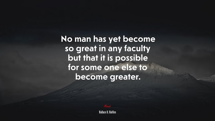 No man has yet become so great in any faculty but that it is possible for some one else to become greater. | Wallace D. Wattles quote