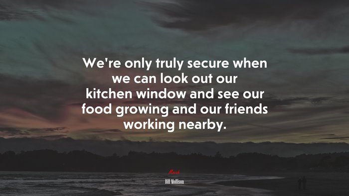 We’re only truly secure when we can look out our kitchen window and see our food growing and our friends working nearby. | Bill Mollison quote