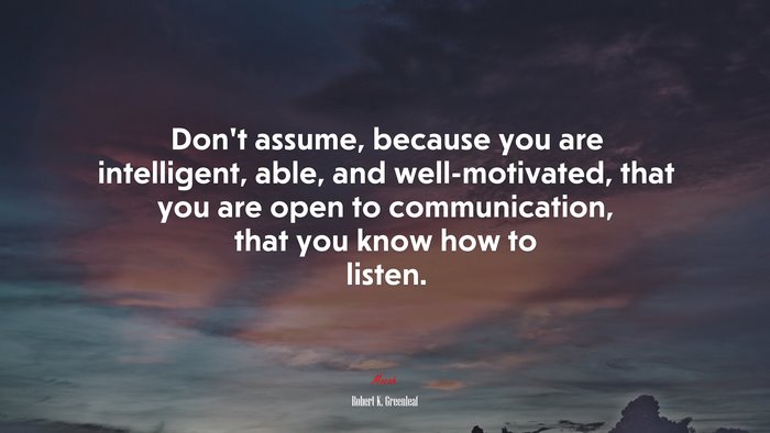 Don’t assume, because you are intelligent, able, and well-motivated, that you are open to communication, that you know how to listen. | Robert K. Greenleaf quote