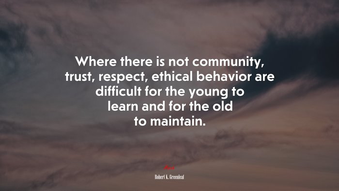 Where there is not community, trust, respect, ethical behavior are difficult for the young to learn and for the old to maintain. | Robert K. Greenleaf quote