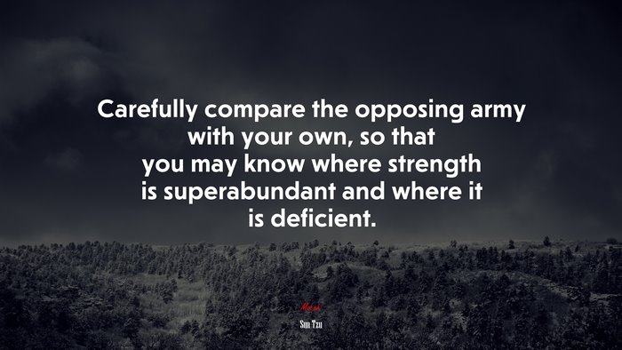 Carefully compare the opposing army with your own, so that you may know where strength is superabundant and where it is deficient. | Sun Tzu quote