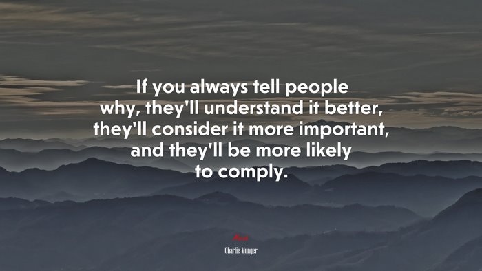 If you always tell people why, they’ll understand it better, they’ll consider it more important, and they’ll be more likely to comply. | Charlie Munger quote