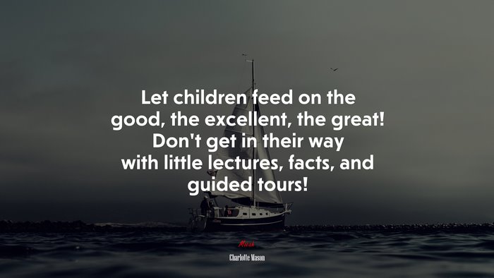Let children feed on the good, the excellent, the great! Don’t get in their way with little lectures, facts, and guided tours! | Charlotte Mason quote