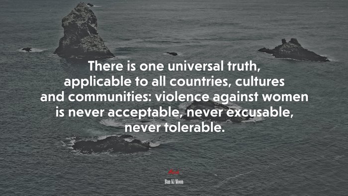 There is one universal truth, applicable to all countries, cultures and communities: violence against women is never acceptable, never excusable, never tolerable. | Ban Ki-Moon quote