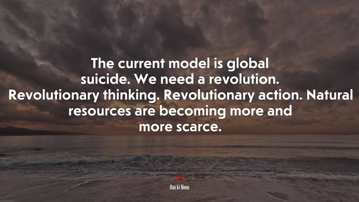 The current model is global suicide. We need a revolution. Revolutionary thinking. Revolutionary action. Natural resources are becoming more and more scarce. | Ban Ki-Moon quote