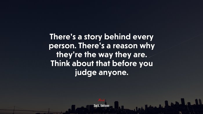 There’s a story behind every person. There’s a reason why they’re the way they are. Think about that before you judge anyone. | Ziad K. Abdelnour quote