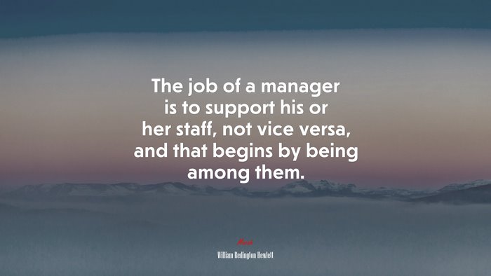 The job of a manager is to support his or her staff, not vice versa, and that begins by being among them. | William Redington Hewlett quote