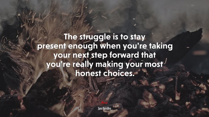 The struggle is to stay present enough when you’re taking your next step forward that you’re really making your most honest choices. | Sara Bareilles quote