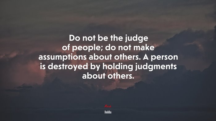 Do not be the judge of people; do not make assumptions about others. A person is destroyed by holding judgments about others. | Buddha quote