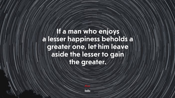 If a man who enjoys a lesser happiness beholds a greater one, let him leave aside the lesser to gain the greater. | Buddha quote