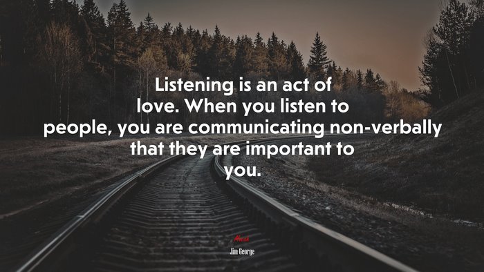 Listening is an act of love. When you listen to people, you are communicating non-verbally that they are important to you. | Jim George quote