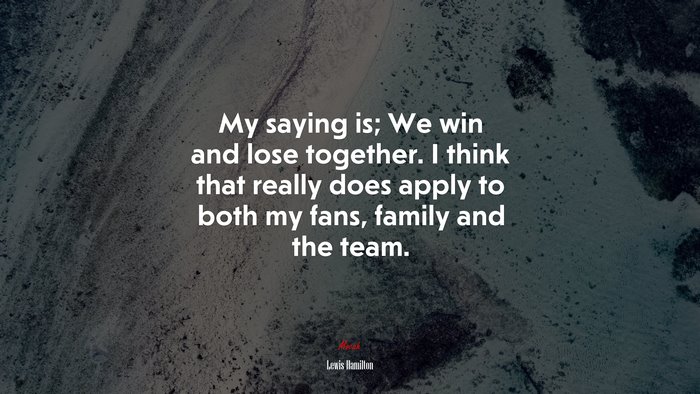 My saying is; We win and lose together. I think that really does apply to both my fans, family and the team. | Lewis Hamilton quote