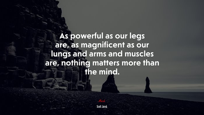 As powerful as our legs are, as magnificent as our lungs and arms and muscles are, nothing matters more than the mind. | Scott Jurek quote