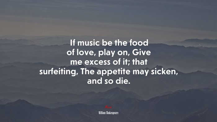 If music be the food of love, play on, Give me excess of it; that surfeiting, The appetite may sicken, and so die. | William Shakespeare quote