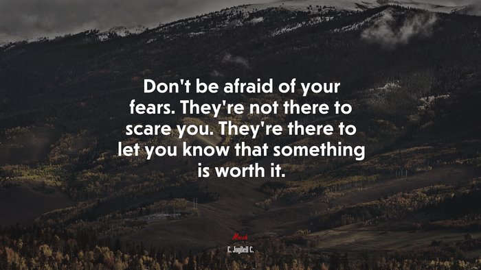 Don’t be afraid of your fears. They’re not there to scare you. They’re there to let you know that something is worth it. | C. JoyBell C. quote