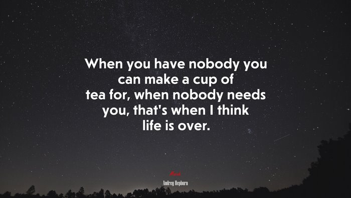 When you have nobody you can make a cup of tea for, when nobody needs you, thats when I think life is over. | Audrey Hepburn quote
