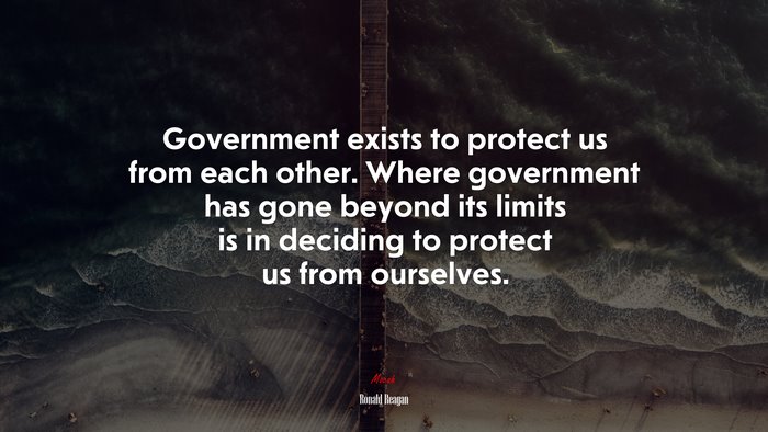 Government exists to protect us from each other. Where government has gone beyond its limits is in deciding to protect us from ourselves. | Ronald Reagan quote