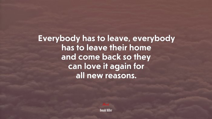 Everybody has to leave, everybody has to leave their home and come back so they can love it again for all new reasons. | Donald Miller quote