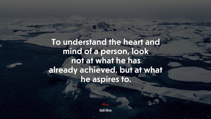 To understand the heart and mind of a person, look not at what he has already achieved, but at what he aspires to. | Khalil Gibran quote