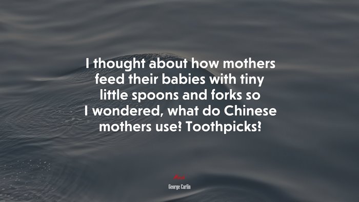 I thought about how mothers feed their babies with tiny little spoons and forks so I wondered, what do Chinese mothers use? Toothpicks? | George Carlin quote