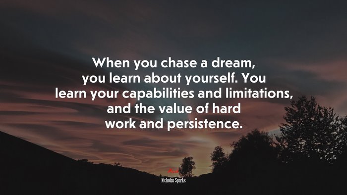 When you chase a dream, you learn about yourself. You learn your capabilities and limitations, and the value of hard work and persistence. | Nicholas Sparks quote