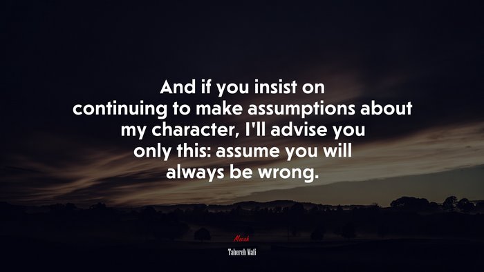 And if you insist on continuing to make assumptions about my character, I’ll advise you only this: assume you will always be wrong. | Tahereh Mafi quote