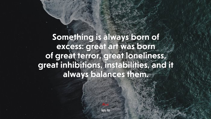 Something is always born of excess: great art was born of great terror, great loneliness, great inhibitions, instabilities, and it always balances them. | Anaïs Nin quote