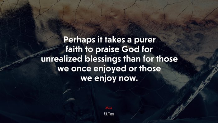 Perhaps it takes a purer faith to praise God for unrealized blessings than for those we once enjoyed or those we enjoy now. | A.W. Tozer quote