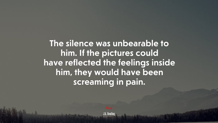 The silence was unbearable to him. If the pictures could have reflected the feelings inside him, they would have been screaming in pain. | J.K. Rowling quote