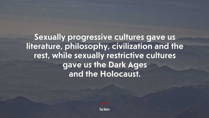 Sexually progressive cultures gave us literature, philosophy, civilization and the rest, while sexually restrictive cultures gave us the Dark Ages and the Holocaust. | Alan Moore quote