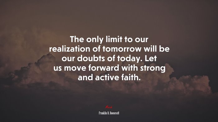 The only limit to our realization of tomorrow will be our doubts of today. Let us move forward with strong and active faith. | Franklin D. Roosevelt quote