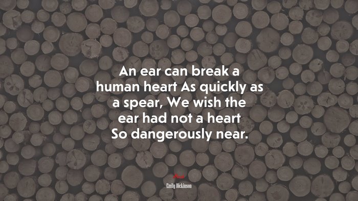 An ear can break a human heart As quickly as a spear, We wish the ear had not a heart So dangerously near. | Emily Dickinson quote
